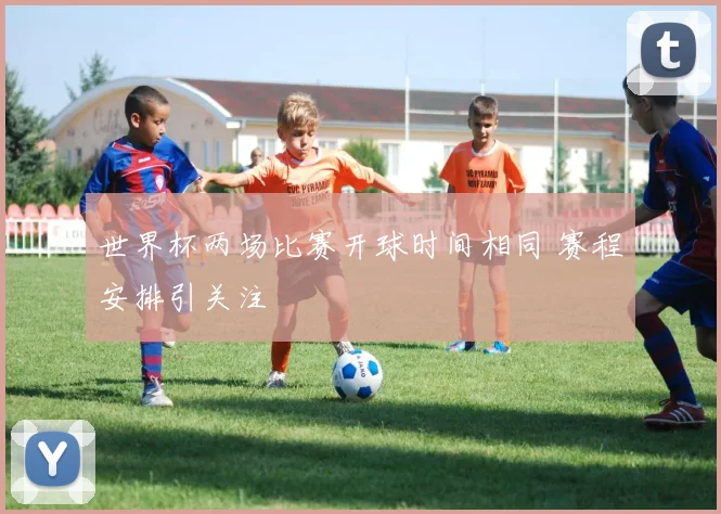 世界杯两场比赛开球时间相同 赛程安排引关注