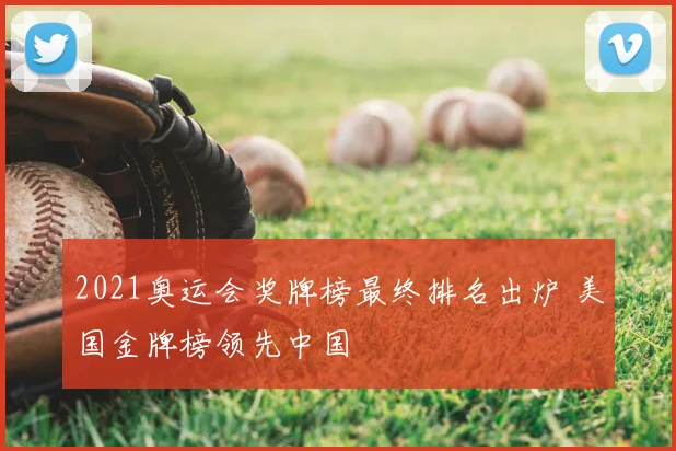 2021奥运会奖牌榜最终排名出炉 美国金牌榜领先中国