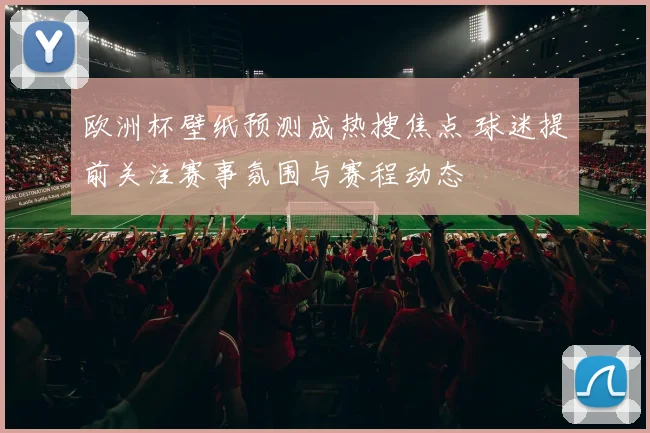 欧洲杯壁纸预测成热搜焦点 球迷提前关注赛事氛围与赛程动态